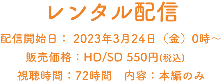 レンタル配信 配信開始日： 2023年3月24日（金）0時～　販売価格：HD/SD 550円(税込)　 視聴時間：72時間　内容：本編のみ